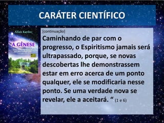 CARÁTER CIENTÍFICO
[continuação]
Caminhando de par com o
progresso, o Espiritismo jamais será
ultrapassado, porque, se novas
descobertas lhe demonstrassem
estar em erro acerca de um ponto
qualquer, ele se modificaria nesse
ponto. Se uma verdade nova se
revelar, ele a aceitará. “ (1 e 6)
18
 