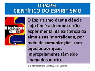 O PAPEL
CIENTÍFICO DO ESPIRITISMO
O Espiritismo é uma ciência
cujo fim é a demonstração
experimental da existência da
alma e sua imortalidade, por
meio de comunicações com
aqueles aos quais
impropriamente têm sido
chamados morto.
(1 e 7) O Fenômeno Espírita, Gabriel Delanne
19
 