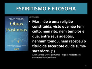 ESPIRITISMO E FILOSOFIA
[CONTINUAÇÃO]
• Mas, não é uma religião
constituída, visto que não tem
culto, nem rito, nem templos e
que, entre seus adeptos,
nenhum tomou, nem recebeu o
título de sacerdote ou de sumo-
sacerdote. (1)
Allan Kardec: Obras póstumas – Ligeira resposta aos
detratores do espiritismo.
26
 