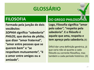 GLOSSÁRIO
FILOSOFIA
Formada pela junção de dois
vocábulos:
SOPHIA significa “sabedoria”
PHILOS, que deriva de philia,
que dizer “amor fraternal”,
“amor entre pessoas que se
querem bem” e “se
respeitam mutuamente”, “é
o amor entre amigos ou a
amizade”.
DO GREGO PHILOSOPHÍA
Logo, Filosofia significa “amor
pelo saber”, “respeito pela
sabedoria”. E o filósofo é
aquele que ama, respeita e
tem apreço pela sabedoria.(8)
Difícil dar uma definição genérica, já
que varia não só quanto a cada
filósofo ou corrente filosófica, mas
também a cada período histórico. (3)
27
 