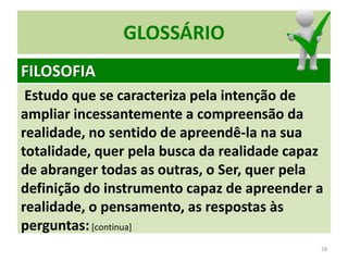 Estudo que se caracteriza pela intenção de
ampliar incessantemente a compreensão da
realidade, no sentido de apreendê-la na sua
totalidade, quer pela busca da realidade capaz
de abranger todas as outras, o Ser, quer pela
definição do instrumento capaz de apreender a
realidade, o pensamento, as respostas às
perguntas:[continua]
28
GLOSSÁRIO
FILOSOFIA
 