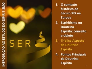 INTRODUÇÃOAOESTUDODOESPIRITISMO
3
1. O contexto
histórico do
Século XIX na
Europa
2. Espiritismo ou
Doutrina
Espírita: conceito
e objeto
3. Tríplice Aspecto
da Doutrina
Espírita
4. Pontos Principais
da Doutrina
Espírita
 
