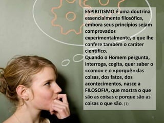 ESPIRITISMO é uma doutrina
essencialmente filosófica,
embora seus princípios sejam
comprovados
experimentalmente, o que lhe
confere também o caráter
científico.
Quando o Homem pergunta,
interroga, cogita, quer saber o
«como» e o «porquê» das
coisas, dos fatos, dos
acontecimentos, nasce a
FILOSOFIA, que mostra o que
são as coisas e porque são as
coisas o que são. (1)
35
 