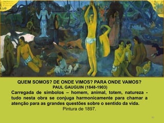 36
QUEM SOMOS? DE ONDE VIMOS? PARA ONDE VAMOS?
PAUL GAUGUIN (1848-1903)
Carregada de símbolos – homem, animal, totem, natureza -
tudo nesta obra se conjuga harmonicamente para chamar a
atenção para as grandes questões sobre o sentido da vida.
Pintura de 1897.
 