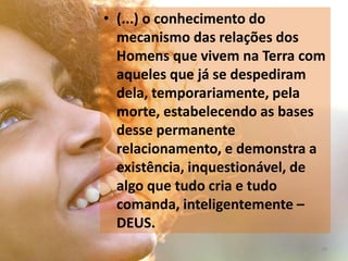 • (...) o conhecimento do
mecanismo das relações dos
Homens que vivem na Terra com
aqueles que já se despediram
dela, temporariamente, pela
morte, estabelecendo as bases
desse permanente
relacionamento, e demonstra a
existência, inquestionável, de
algo que tudo cria e tudo
comanda, inteligentemente –
DEUS.
38
 