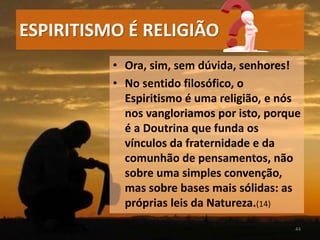 • Ora, sim, sem dúvida, senhores!
• No sentido filosófico, o
Espiritismo é uma religião, e nós
nos vangloriamos por isto, porque
é a Doutrina que funda os
vínculos da fraternidade e da
comunhão de pensamentos, não
sobre uma simples convenção,
mas sobre bases mais sólidas: as
próprias leis da Natureza.(14)
44
ESPIRITISMO É RELIGIÃO
 