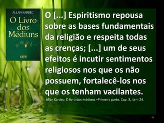 O [...] Espiritismo repousa
sobre as bases fundamentais
da religião e respeita todas
as crenças; [...] um de seus
efeitos é incutir sentimentos
religiosos nos que os não
possuem, fortalecê-los nos
que os tenham vacilantes.
Allan Kardec: O livro dos médiuns –Primeira parte. Cap. 3, item 24.
46
 