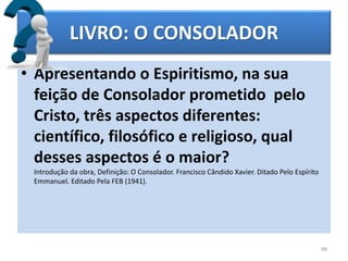 LIVRO: O CONSOLADOR
• Apresentando o Espiritismo, na sua
feição de Consolador prometido pelo
Cristo, três aspectos diferentes:
científico, filosófico e religioso, qual
desses aspectos é o maior?
Introdução da obra, Definição: O Consolador. Francisco Cândido Xavier. Ditado Pelo Espírito
Emmanuel. Editado Pela FEB (1941).
48
 