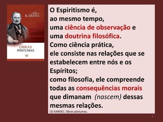 O Espiritismo é,
ao mesmo tempo,
uma ciência de observação e
uma doutrina filosófica.
Como ciência prática,
ele consiste nas relações que se
estabelecem entre nós e os
Espíritos;
como filosofia, ele compreende
todas as consequências morais
que dimanam (nascem) dessas
mesmas relações.
(5) KARDEC. Obras póstumas.
6
 