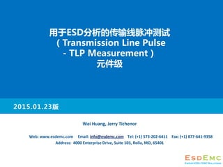 2015.01.23
Wei Huang, Jerry Tichenor
Web: www.esdemc.com Email: info@esdemc.com Tel: (+1) 573-202-6411 Fax: (+1) 877-641-9358
Address: 4000 Enterprise Drive, Suite 103, Rolla, MO, 65401
ESDĴ
Transmission Line Pulse
- TLP Measurement
Ԫ
 