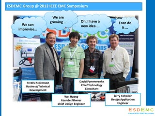 ESDEMC Group @ 2012 IEEE EMC Symposium
Oh, I have a
new idea ...
We are
growing  I can do
it 
We can
improvise
Fredric Stevenson
Business/Technical
Development
Wei Huang
Founder/Owner
Chief Design Engineer
David Pommerenke
Chief Technology
Consultant
Jerry Tichenor
Design Application
Engineer
 