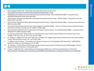 REFERENCES
ο
1. Martin Rodgaard, 2007, ESD C Electrostatic Discharge, Retrieved Jan 13, 2015 from:
http://hibp.ecse.rpi.edu/~connor/education/Surge/Presentations/ESD_mr.pdf
2. ESDA/JEDEC Joint Standard for Electrostatic Discharge Sensitivity Testing - Human Body Model (HBM) C Component Level,
ANSI/ANSI/ESDA/JEDEC JS-001-2010, April 2010.
3. ESD Association Standard Test Method for Electrostatic Discharge Sensitivity Testing - Machine Model C Component Level, ESD
STM5.2-2012, July 2013.
4. ESD Association Standard for Electrostatic Discharge Sensitivity Testing - Charge Device Model (CDM) C Component Level, ESD S5.3.1-
2009, December 2009.
5. International Electrotechnical Commission, Electromagnetic Compatibility (EMC) C Part 4-2: Testing and measurement techniques C
Electrostatic discharge immunity test, IEC 61000-4-2:2008, 2008.
6. ESD Association Standard Practice for Electrostatic Discharge Sensitivity Testing - Human Metal Model (HMM) C Component Level,
ANSI/ESD SP5.6-2009, September 2009.
7. D.C. Wunsch and R.R. Bell, Determination of Threshold Failure Levels of Semiconductor Diodes and Transistors due to Pulse
Voltages, IEEE Trans. Nuc. Sci., NS-15, pp. 244-259, 1968.
8. D.J. Bradley, J.F. Higgins, M.H. Key and S. Majumdar, A Simple Laser-triggered Spark Gap for Kilovolt Pulses of Accurately Variable
Timing, Opto-Electronics Letters, vol. 1, pp. 62-64, 1969.
9. T.J. Maloney and N. Khurana, Transmission Line Pulsing Techniques for Circuit Modeling of ESD Phenomena, 1985 EOS/ESD
Symposium Conference Proceedings, pp. 49 -54, 1985.
10. W. Simburger, AN 210 Effective ESD Protection Design at System Level Using VF-TLP Characterization Methodology, Infineon
Application Note 210, Revision 1.3, December 2012.
11. D. Byrd, T. Kugelstadt, 2011, Understanding and Comparing the Differences in ESD Testing, Retrieved Jan 14 2015 from:
http://www.edn.com/design/test-and-measurement/4368466/Understanding-and-comparing-the-differences-in-ESD-testing
43
 