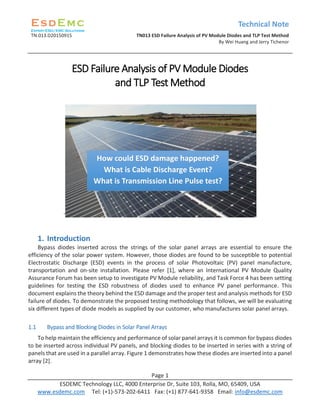 Technical Note
TN.013.D20150915 TN013 ESD Failure Analysis of PV Module Diodes and TLP Test Method
By Wei Huang and Jerry Tichenor
Page 1
ESDEMC Technology LLC, 4000 Enterprise Dr, Suite 103, Rolla, MO, 65409, USA
www.esdemc.com Tel: (+1)-573-202-6411 Fax: (+1) 877-641-9358 Email: info@esdemc.com
ESD Failure Analysis of PV Module Diodes
and TLP Test Method
`
1. Introduction
Bypass diodes inserted across the strings of the solar panel arrays are essential to ensure the
efficiency of the solar power system. However, those diodes are found to be susceptible to potential
Electrostatic Discharge (ESD) events in the process of solar Photovoltaic (PV) panel manufacture,
transportation and on-site installation. Please refer [1], where an International PV Module Quality
Assurance Forum has been setup to investigate PV Module reliability, and Task Force 4 has been setting
guidelines for testing the ESD robustness of diodes used to enhance PV panel performance. This
document explains the theory behind the ESD damage and the proper test and analysis methods for ESD
failure of diodes. To demonstrate the proposed testing methodology that follows, we will be evaluating
six different types of diode models as supplied by our customer, who manufactures solar panel arrays.
1.1 Bypass and Blocking Diodes in Solar Panel Arrays
To help maintain the efficiency and performance of solar panel arrays it is common for bypass diodes
to be inserted across individual PV panels, and blocking diodes to be inserted in series with a string of
panels that are used in a parallel array. Figure 1 demonstrates how these diodes are inserted into a panel
array [2].
How could ESD damage happened?
What is Cable Discharge Event?
What is Transmission Line Pulse test?
 