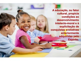 A educação, ou fator
cultural, propicia
condições ao
desenvolvimento
intelecto-moral e à
explicitação de
conquistas evolutivas
anteriormente
adquiridas pelo
Espírito.
 