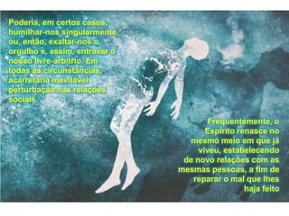 Poderia, em certos casos,
humilhar-nos singularmente,
ou, então, exaltar-nos o
orgulho e, assim, entravar o
nosso livre-arbítrio. Em
todas as circunstâncias,
acarretaria inevitável
perturbação nas relações
sociais.
Frequentemente, o
Espírito renasce no
mesmo meio em que já
viveu, estabelecendo
de novo relações com as
mesmas pessoas, a fim de
reparar o mal que lhes
haja feito
 