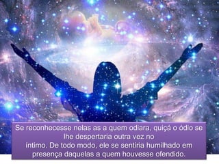 Se reconhecesse nelas as a quem odiara, quiçá o ódio se
lhe despertaria outra vez no
íntimo. De todo modo, ele se sentiria humilhado em
presença daquelas a quem houvesse ofendido.
 