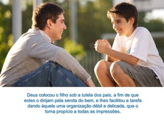 Deus colocou o filho sob a tutela dos pais, a fim de que
estes o dirijam pela senda do bem, e lhes facilitou a tarefa
dando àquele uma organização débil e delicada, que o
torna propício a todas as impressões.
 