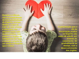 Durante a infância
não há possibilidade
da livre manifestação
do Espírito, porque,
desde [...] que se
trate de uma criança,
é claro que, não
estando ainda nela
desenvolvidos, não
podem os órgãos da
inteligência dar toda
a intuição própria de
um adulto ao Espírito
que a anima.
A perturbação que o
ato da
encarnação produz
no Espírito não
cessa de súbito, por
ocasião do
nascimento. Só
gradualmente se
dissipa, com o
desenvolvimento
dos órgãos.
 