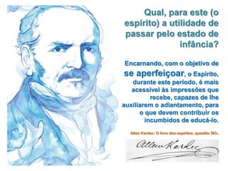Qual, para este (o
espírito) a utilidade de
passar pelo estado de
infância?
Encarnando, com o objetivo de
se aperfeiçoar, o Espírito,
durante este período, é mais
acessível às impressões que
recebe, capazes de lhe
auxiliarem o adiantamento, para
o que devem contribuir os
incumbidos de educá-lo.
Allan Kardec: O livro dos espíritos, questão 383.
 
