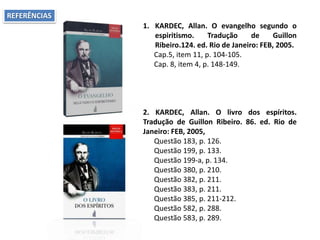 1. KARDEC, Allan. O evangelho segundo o
espiritismo. Tradução de Guillon
Ribeiro.124. ed. Rio de Janeiro: FEB, 2005.
Cap.5, item 11, p. 104-105.
Cap. 8, item 4, p. 148-149.
2. KARDEC, Allan. O livro dos espíritos.
Tradução de Guillon Ribeiro. 86. ed. Rio de
Janeiro: FEB, 2005,
Questão 183, p. 126.
Questão 199, p. 133.
Questão 199-a, p. 134.
Questão 380, p. 210.
Questão 382, p. 211.
Questão 383, p. 211.
Questão 385, p. 211-212.
Questão 582, p. 288.
Questão 583, p. 289.
REFERÊNCIAS
 