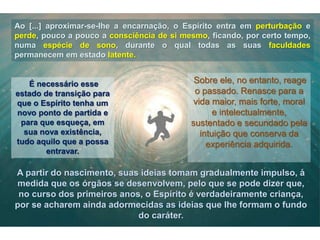 Ao [...] aproximar-se-lhe a encarnação, o Espírito entra em perturbação e
perde, pouco a pouco a consciência de si mesmo, ficando, por certo tempo,
numa espécie de sono, durante o qual todas as suas faculdades
permanecem em estado latente.
É necessário esse
estado de transição para
que o Espírito tenha um
novo ponto de partida e
para que esqueça, em
sua nova existência,
tudo aquilo que a possa
entravar.
Sobre ele, no entanto, reage
o passado. Renasce para a
vida maior, mais forte, moral
e intelectualmente,
sustentado e secundado pela
intuição que conserva da
experiência adquirida.
A partir do nascimento, suas ideias tomam gradualmente impulso, à
medida que os órgãos se desenvolvem, pelo que se pode dizer que,
no curso dos primeiros anos, o Espírito é verdadeiramente criança,
por se acharem ainda adormecidas as ideias que lhe formam o fundo
do caráter.
 