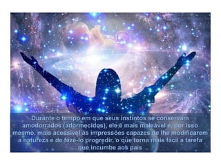 Durante o tempo em que seus instintos se conservam
amodorrados (adormecidos), ele é mais maleável e, por isso
mesmo, mais acessível às impressões capazes de lhe modificarem
a natureza e de fazê-lo progredir, o que torna mais fácil a tarefa
que incumbe aos pais
 