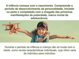 A infância começa com o nascimento. Compreende o
período de desenvolvimento da personalidade, iniciado
no parto e completado com a chegada das primeiras
manifestações da puberdade, marco inicial da
adolescência.
Durante o período de infância a criança não só muda com a
idade, como revela características individuais, cujo ritmo varia
de indivíduo para indivíduo.
 