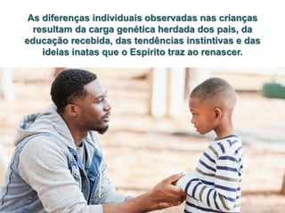 As diferenças individuais observadas nas crianças
resultam da carga genética herdada dos pais, da
educação recebida, das tendências instintivas e das
ideias inatas que o Espírito traz ao renascer.
 