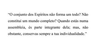 “O conjunto dos Espíritos não forma um todo? Não
constitui um mundo completo? Quando estás numa
assembleia, és parte integrante dela; mas, não
obstante, conservas sempre a tua individualidade.”
 