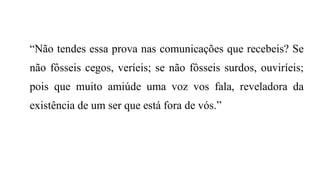 “Não tendes essa prova nas comunicações que recebeis? Se
não fôsseis cegos, veríeis; se não fôsseis surdos, ouviríeis;
pois que muito amiúde uma voz vos fala, reveladora da
existência de um ser que está fora de vós.”
 