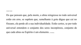 COMENTÁRIO
Os que pensam que, pela morte, a alma reingressa no todo universal
estão em erro, se supõem que, semelhante à gota dágua que cai no
Oceano, ela perde ali a sua individualidade. Estão certos, se por todo
universal entendem o conjunto dos seres incorpóreos, conjunto de
que cada alma ou Espírito é um elemento. (Continua)
 