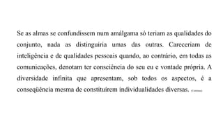 Se as almas se confundissem num amálgama só teriam as qualidades do
conjunto, nada as distinguiria umas das outras. Careceriam de
inteligência e de qualidades pessoais quando, ao contrário, em todas as
comunicações, denotam ter consciência do seu eu e vontade própria. A
diversidade infinita que apresentam, sob todos os aspectos, é a
conseqüência mesma de constituírem individualidades diversas. (Continua)
 