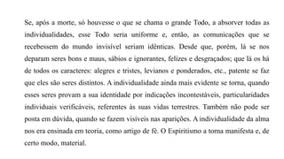 Se, após a morte, só houvesse o que se chama o grande Todo, a absorver todas as
individualidades, esse Todo seria uniforme e, então, as comunicações que se
recebessem do mundo invisível seriam idênticas. Desde que, porém, lá se nos
deparam seres bons e maus, sábios e ignorantes, felizes e desgraçados; que lá os há
de todos os caracteres: alegres e tristes, levianos e ponderados, etc., patente se faz
que eles são seres distintos. A individualidade ainda mais evidente se torna, quando
esses seres provam a sua identidade por indicações incontestáveis, particularidades
individuais verificáveis, referentes às suas vidas terrestres. Também não pode ser
posta em dúvida, quando se fazem visíveis nas aparições. A individualidade da alma
nos era ensinada em teoria, como artigo de fé. O Espiritismo a torna manifesta e, de
certo modo, material.
 