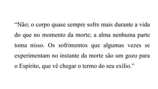 “Não; o corpo quase sempre sofre mais durante a vida
do que no momento da morte; a alma nenhuma parte
toma nisso. Os sofrimentos que algumas vezes se
experimentam no instante da morte são um gozo para
o Espírito, que vê chegar o termo do seu exílio.”
 