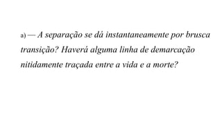 a) — A separação se dá instantaneamente por brusca
transição? Haverá alguma linha de demarcação
nitidamente traçada entre a vida e a morte?
 