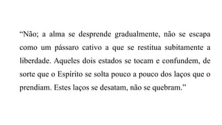 “Não; a alma se desprende gradualmente, não se escapa
como um pássaro cativo a que se restitua subitamente a
liberdade. Aqueles dois estados se tocam e confundem, de
sorte que o Espírito se solta pouco a pouco dos laços que o
prendiam. Estes laços se desatam, não se quebram.”
 