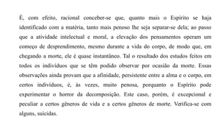 É, com efeito, racional conceber-se que, quanto mais o Espírito se haja
identificado com a matéria, tanto mais penoso lhe seja separar-se dela; ao passo
que a atividade intelectual e moral, a elevação dos pensamentos operam um
começo de desprendimento, mesmo durante a vida do corpo, de modo que, em
chegando a morte, ele é quase instantâneo. Tal o resultado dos estudos feitos em
todos os indivíduos que se têm podido observar por ocasião da morte. Essas
observações ainda provam que a afinidade, persistente entre a alma e o corpo, em
certos indivíduos, é, às vezes, muito penosa, porquanto o Espírito pode
experimentar o horror da decomposição. Este caso, porém, é excepcional e
peculiar a certos gêneros de vida e a certos gêneros de morte. Verifica-se com
alguns, suicidas.
 