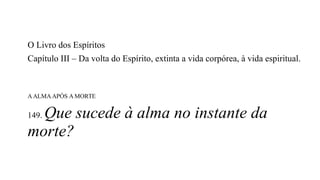 O Livro dos Espíritos
Capítulo III – Da volta do Espírito, extinta a vida corpórea, à vida espiritual.
A ALMA APÓS A MORTE
149. Que sucede à alma no instante da
morte?
 