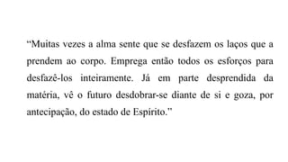 “Muitas vezes a alma sente que se desfazem os laços que a
prendem ao corpo. Emprega então todos os esforços para
desfazê-los inteiramente. Já em parte desprendida da
matéria, vê o futuro desdobrar-se diante de si e goza, por
antecipação, do estado de Espírito.”
 