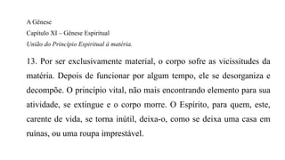 A Gênese
Capítulo XI – Gênese Espiritual
União do Princípio Espiritual à matéria.
13. Por ser exclusivamente material, o corpo sofre as vicissitudes da
matéria. Depois de funcionar por algum tempo, ele se desorganiza e
decompõe. O princípio vital, não mais encontrando elemento para sua
atividade, se extingue e o corpo morre. O Espírito, para quem, este,
carente de vida, se torna inútil, deixa-o, como se deixa uma casa em
ruínas, ou uma roupa imprestável.
 