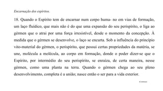 Encarnação dos espíritos.
18. Quando o Espírito tem de encarnar num corpo huma- no em vias de formação,
um laço fluídico, que mais não é do que uma expansão do seu perispírito, o liga ao
gérmen que o atrai por uma força irresistível, desde o momento da concepção. À
medida que o gérmen se desenvolve, o laço se encurta. Sob a influência do princípio
vito-material do gérmen, o perispírito, que possui certas propriedades da matéria, se
une, molécula a molécula, ao corpo em formação, donde o poder dizer-se que o
Espírito, por intermédio do seu perispírito, se enraíza, de certa maneira, nesse
gérmen, como uma planta na terra. Quando o gérmen chega ao seu pleno
desenvolvimento, completa é a união; nasce então o ser para a vida exterior.
(Continua)
 