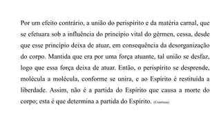 Por um efeito contrário, a união do perispírito e da matéria carnal, que
se efetuara sob a influência do princípio vital do gérmen, cessa, desde
que esse princípio deixa de atuar, em consequência da desorganização
do corpo. Mantida que era por uma força atuante, tal união se desfaz,
logo que essa força deixa de atuar. Então, o perispírito se desprende,
molécula a molécula, conforme se unira, e ao Espírito é restituída a
liberdade. Assim, não é a partida do Espírito que causa a morte do
corpo; esta é que determina a partida do Espírito. (Continua)
 