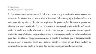 O Céu e o Inferno
Segunda parte, capítulo 1 – O passamento
7. O último alento quase nunca é doloroso, uma vez que ordinaria mente ocorre em
momento de inconsciência, mas a alma sofre antes dele a desagregação da matéria, nos
estertores da agonia, e, depois, as angústias da perturbação. Demo-nos pressa em
afirmar que esse estado não é geral, porquanto a intensidade e duração do sofrimento
estão na razão direta da afinidade existente entre corpo e perispírito. Assim, quanto
maior for essa afinidade, tanto mais penosos e prolongados serão os esforços da alma
para des- prender-se. Há pessoas nas quais a coesão é tão fraca que o desprendimento
se opera por si mesmo, como que natural- mente; é como se um fruto maduro se
desprendesse do seu caule, e é o caso das mortes calmas, de pacífico despertar.
 