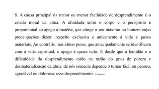 8. A causa principal da maior ou menor facilidade de desprendimento é o
estado moral da alma. A afinidade entre o corpo e o perispírito é
proporcional ao apego à matéria, que atinge o seu máximo no homem cujas
preocupações dizem respeito exclusiva e unicamente à vida e gozos
materiais. Ao contrário, nas almas puras, que antecipadamente se identificam
com a vida espiritual, o apego é quase nulo. E desde que a lentidão e a
dificuldade do desprendimento estão na razão do grau de pureza e
desmaterialização da alma, de nós somente depende o tornar fácil ou penoso,
agradável ou doloroso, esse desprendimento. (Continua)
 