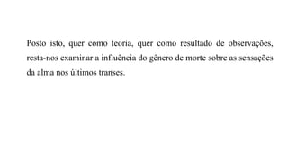 Posto isto, quer como teoria, quer como resultado de observações,
resta-nos examinar a influência do gênero de morte sobre as sensações
da alma nos últimos transes.
 