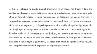 9. Em se tratando de morte natural resultante da extinção das forças vitais por
velhice ou doença, o desprendimento opera-se gradualmente; para o homem cuja
alma se desmaterializou e cujos pensamentos se destacam das coisas terrenas, o
desprendimento quase se completa antes da morte real, isto é, ao passo que o corpo
ainda tem vida orgânica, já o Espírito penetra a vida espiritual, apenas ligado por elo
tão frágil que se rompe com a última pancada do coração. Nesta contingência o
Espírito pode ter já recuperado a sua lucidez, de molde a tornar-se testemunha
consciente da extinção da vida do corpo, considerando-se feliz por tê-lo deixado.
Para esse a perturbação é quase nula, ou antes, não passa de ligeiro sono calmo, do
qual desperta com indizível impressão de esperança e ventura. (Continua)
 