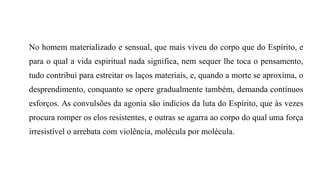 No homem materializado e sensual, que mais viveu do corpo que do Espírito, e
para o qual a vida espiritual nada significa, nem sequer lhe toca o pensamento,
tudo contribui para estreitar os laços materiais, e, quando a morte se aproxima, o
desprendimento, conquanto se opere gradualmente também, demanda contínuos
esforços. As convulsões da agonia são indícios da luta do Espírito, que às vezes
procura romper os elos resistentes, e outras se agarra ao corpo do qual uma força
irresistível o arrebata com violência, molécula por molécula.
 