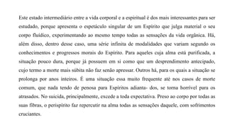 Este estado intermediário entre a vida corporal e a espiritual é dos mais interessantes para ser
estudado, porque apresenta o espetáculo singular de um Espírito que julga material o seu
corpo fluídico, experimentando ao mesmo tempo todas as sensações da vida orgânica. Há,
além disso, dentro desse caso, uma série infinita de modalidades que variam segundo os
conhecimentos e progressos morais do Espírito. Para aqueles cuja alma está purificada, a
situação pouco dura, porque já possuem em si como que um desprendimento antecipado,
cujo termo a morte mais súbita não faz senão apressar. Outros há, para os quais a situação se
prolonga por anos inteiros. É uma situação essa muito frequente até nos casos de morte
comum, que nada tendo de penosa para Espíritos adianta- dos, se torna horrível para os
atrasados. No suicida, principalmente, excede a toda expectativa. Preso ao corpo por todas as
suas fibras, o perispírito faz repercutir na alma todas as sensações daquele, com sofrimentos
cruciantes.
 