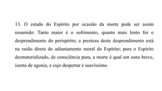 13. O estado do Espírito por ocasião da morte pode ser assim
resumido: Tanto maior é o sofrimento, quanto mais lento for o
desprendimento do perispírito; a presteza deste desprendimento está
na razão direta do adiantamento moral do Espírito; para o Espírito
desmaterializado, de consciência pura, a morte é qual um sono breve,
isento de agonia, e cujo despertar é suavíssimo.
 