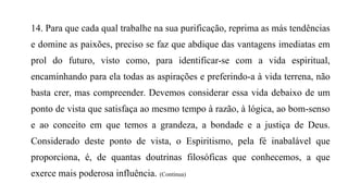 14. Para que cada qual trabalhe na sua purificação, reprima as más tendências
e domine as paixões, preciso se faz que abdique das vantagens imediatas em
prol do futuro, visto como, para identificar-se com a vida espiritual,
encaminhando para ela todas as aspirações e preferindo-a à vida terrena, não
basta crer, mas compreender. Devemos considerar essa vida debaixo de um
ponto de vista que satisfaça ao mesmo tempo à razão, à lógica, ao bom-senso
e ao conceito em que temos a grandeza, a bondade e a justiça de Deus.
Considerado deste ponto de vista, o Espiritismo, pela fé inabalável que
proporciona, é, de quantas doutrinas filosóficas que conhecemos, a que
exerce mais poderosa influência. (Continua)
 